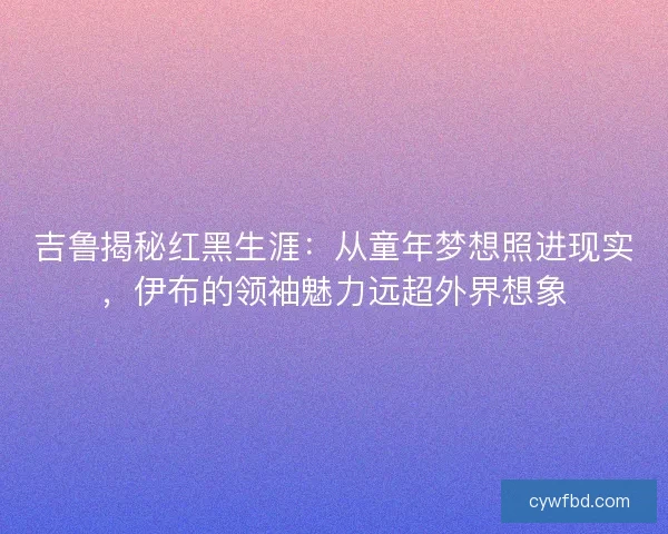 吉鲁揭秘红黑生涯：从童年梦想照进现实，伊布的领袖魅力远超外界想象