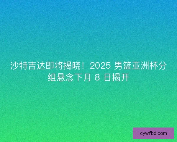 沙特吉达即将揭晓！2025 男篮亚洲杯分组悬念下月 8 日揭开