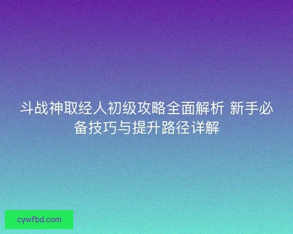 斗战神取经人初级攻略全面解析 新手必备技巧与提升路径详解