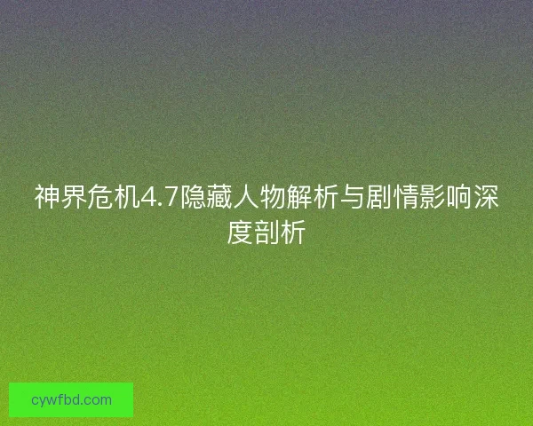神界危机4.7隐藏人物解析与剧情影响深度剖析