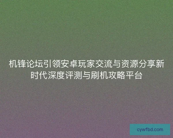 机锋论坛引领安卓玩家交流与资源分享新时代深度评测与刷机攻略平台