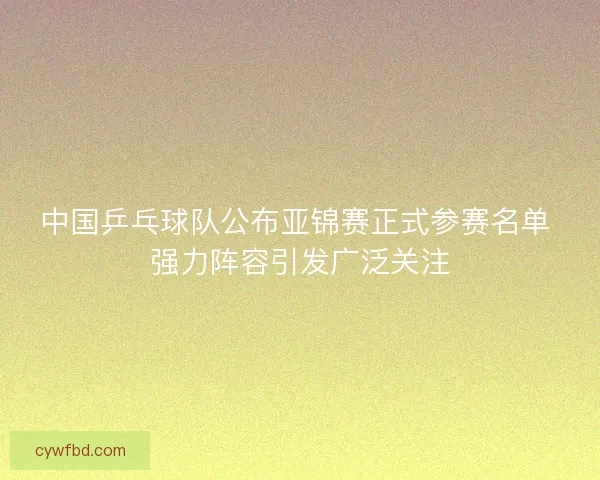 中国乒乓球队公布亚锦赛正式参赛名单 强力阵容引发广泛关注