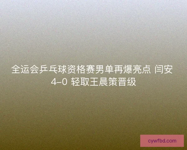 全运会乒乓球资格赛男单再爆亮点 闫安 4-0 轻取王晨策晋级