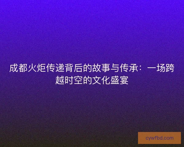 成都火炬传递背后的故事与传承：一场跨越时空的文化盛宴