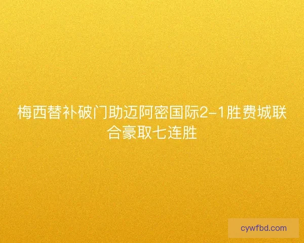梅西替补破门助迈阿密国际2-1胜费城联合豪取七连胜