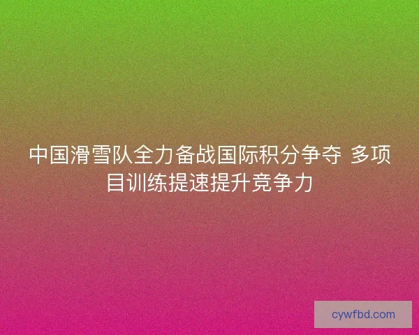 中国滑雪队全力备战国际积分争夺 多项目训练提速提升竞争力