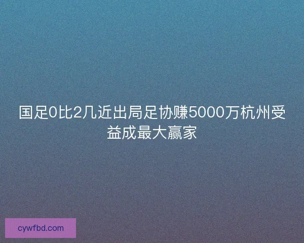 国足0比2几近出局足协赚5000万杭州受益成最大赢家